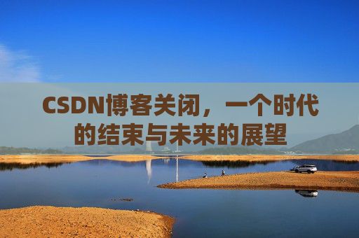 CSDN博客关闭，一个时代的结束与未来的展望